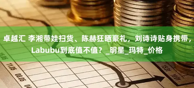 卓越汇 李湘带娃扫货、陈赫狂晒豪礼，刘诗诗贴身携带，Labubu到底值不值？_明星_玛特_价格