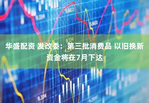华盛配资 发改委：第三批消费品 以旧换新资金将在7月下达