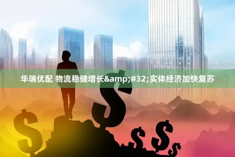 华瑞优配 物流稳健增长 实体经济加快复苏