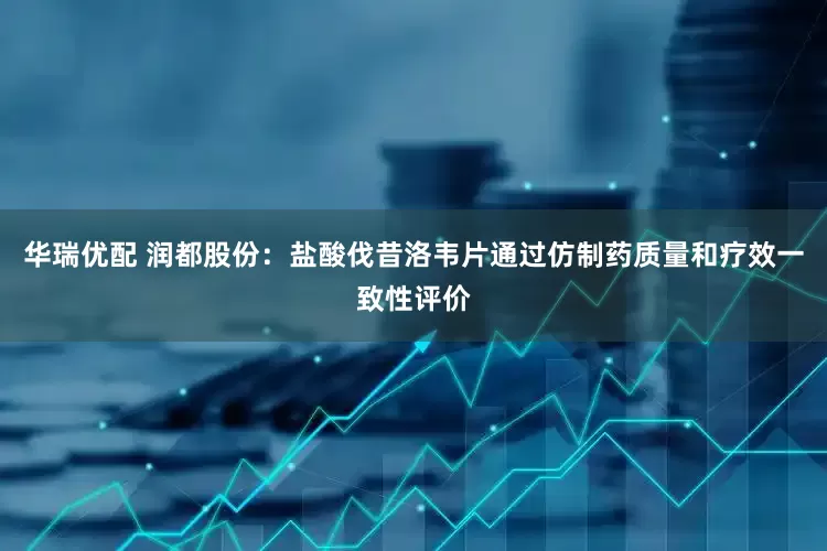 华瑞优配 润都股份：盐酸伐昔洛韦片通过仿制药质量和疗效一致性评价