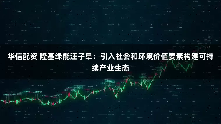 华信配资 隆基绿能汪子阜：引入社会和环境价值要素构建可持续产业生态