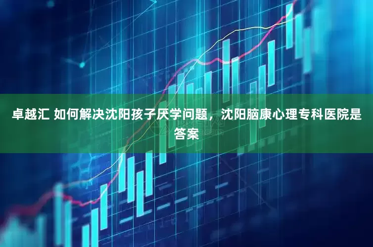 卓越汇 如何解决沈阳孩子厌学问题，沈阳脑康心理专科医院是答案